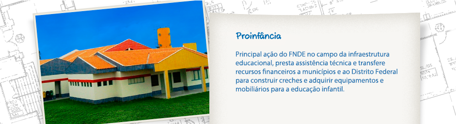 Proinfância - Principal ação do FNDE no campo da infraesturura educacional, presta assistência técnica e transfere recursos financeiros a municípios e ao Distrito Federal para construir creches e adquirir equipamentos e mobiliários para a educação infantil.